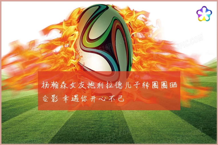 杨瀚森女友抱利拉德儿子转圈圈晒合影 幸遇你开心不已