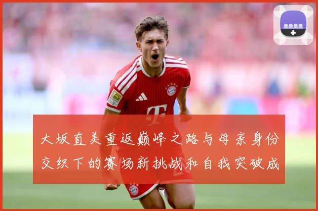 大坂直美重返巅峰之路与母亲身份交织下的赛场新挑战和自我突破成长观察
