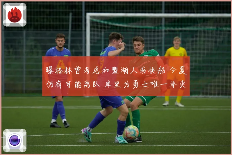 曝格林曾考虑加盟湖人或快船 今夏仍有可能离队 库里为勇士唯一非卖品