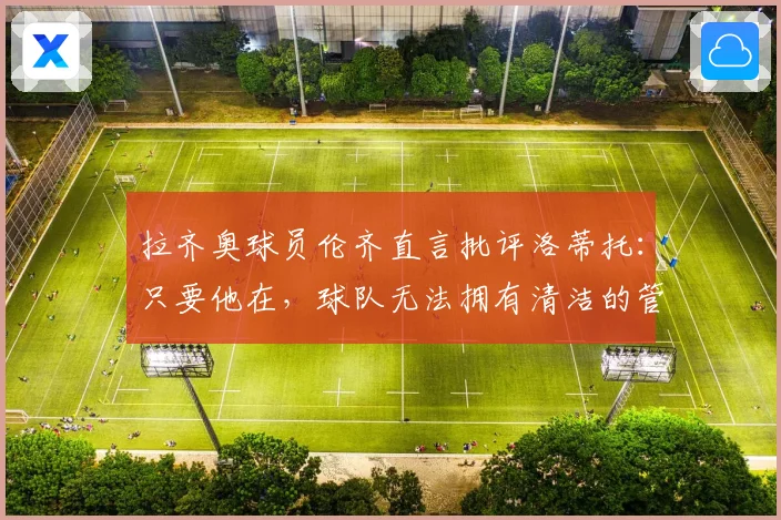拉齐奥球员伦齐直言批评洛蒂托：只要他在，球队无法拥有清洁的管理体系