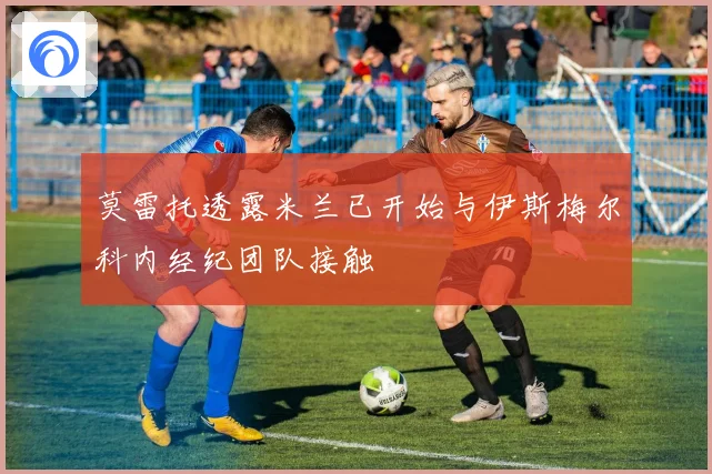 莫雷托透露米兰已开始与伊斯梅尔科内经纪团队接触