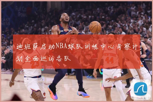 迪班萨启动NBA球队训练中心考察计划全面巡访各队