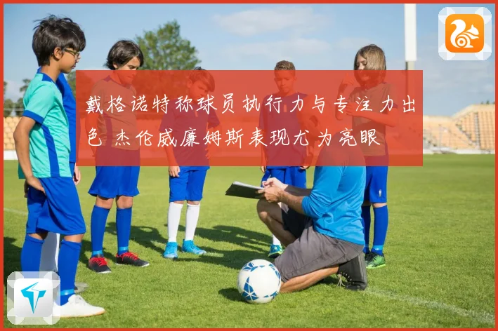 戴格诺特称球员执行力与专注力出色 杰伦威廉姆斯表现尤为亮眼