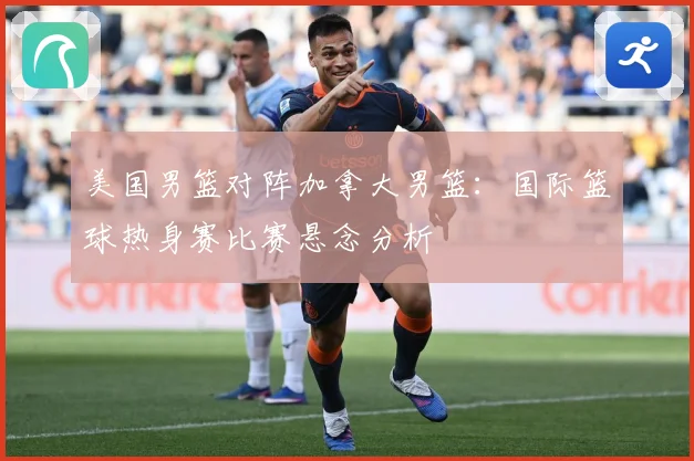 美国男篮对阵加拿大男篮：国际篮球热身赛比赛悬念分析