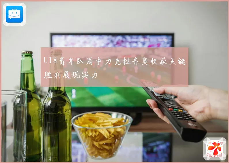U18青年队周中力克拉齐奥收获关键胜利展现实力