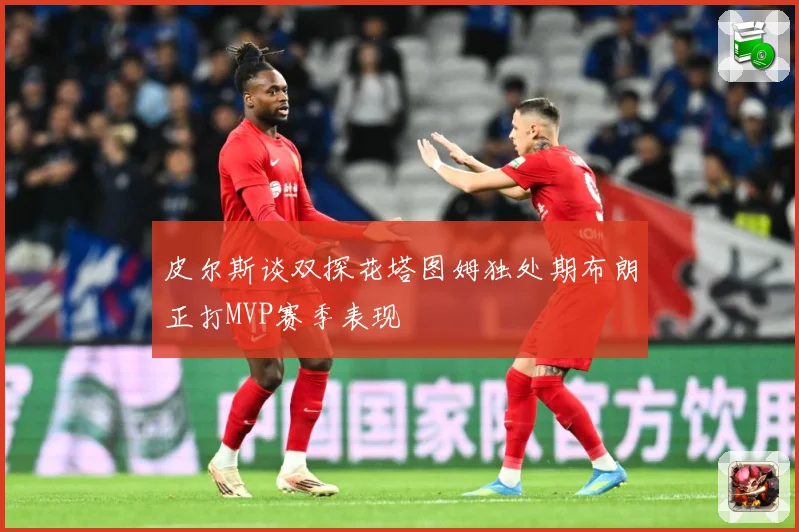 皮尔斯谈双探花塔图姆独处期布朗正打MVP赛季表现