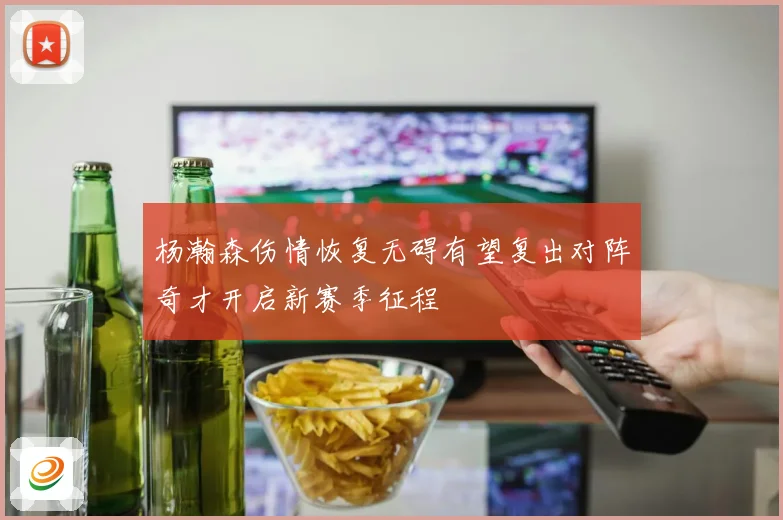 杨瀚森伤情恢复无碍有望复出对阵奇才开启新赛季征程
