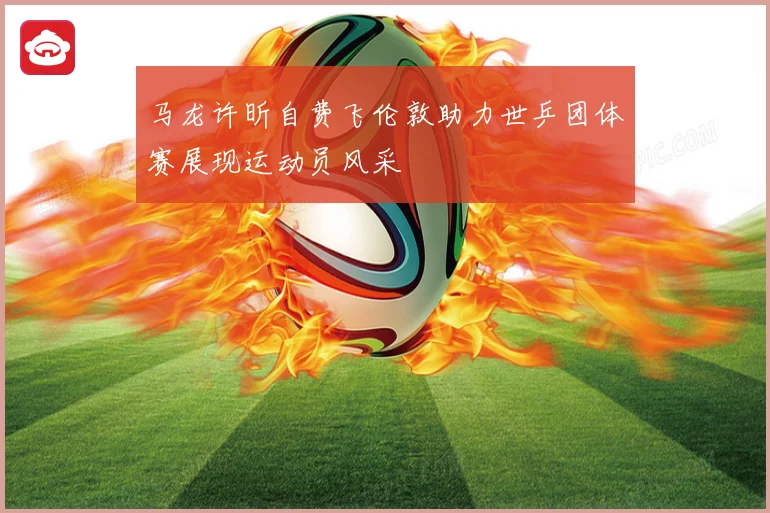 马龙许昕自费飞伦敦助力世乒团体赛展现运动员风采