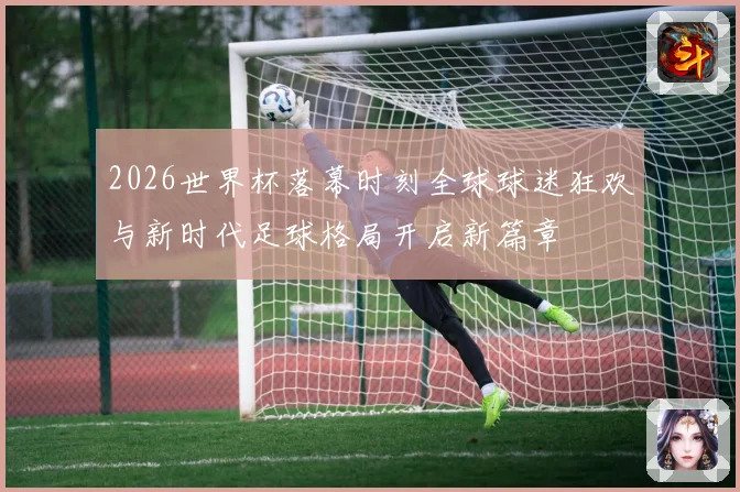 2026世界杯落幕时刻全球球迷狂欢与新时代足球格局开启新篇章