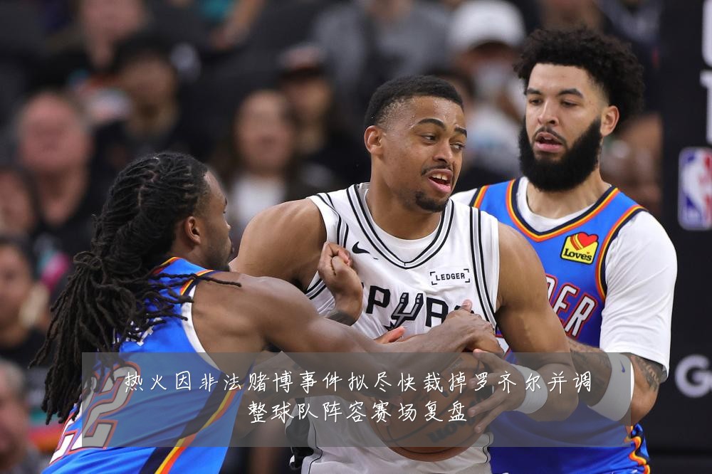 热火因非法赌博事件拟尽快裁掉罗齐尔并调整球队阵容赛场复盘